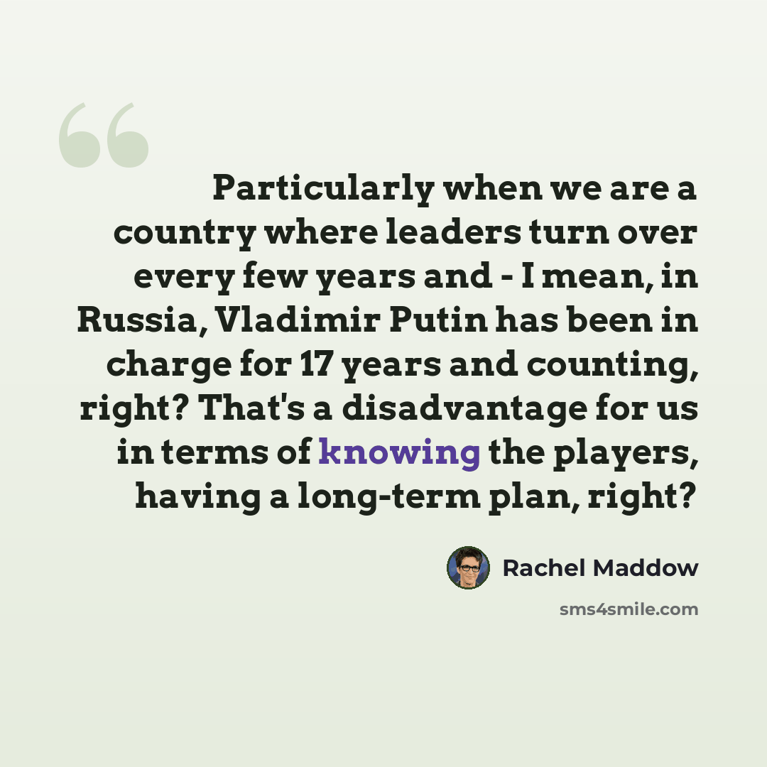 “Particularly when we are a country where leaders turn over every few years and - I mean, in Russia, Vladimir Putin has been in charge for 17 years and counting, right? That's a disadvantage for us in terms of knowing the players, having a long-term plan, right?” quote by Rachel Maddow