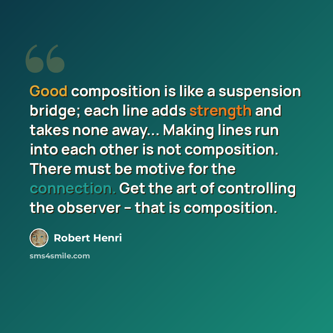 “Good composition is like a suspension bridge; each line adds strength and takes none away... Making lines run into each other is not composition. There must be motive for the connection. Get the art of controlling the observer – that is composition.” quote by Robert Henri