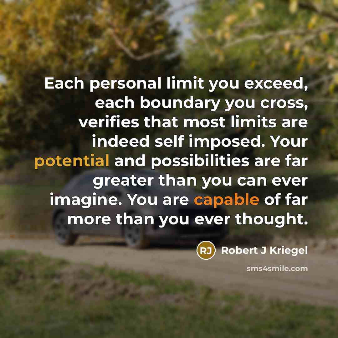 “Each personal limit you exceed, each boundary you cross, verifies that most limits are indeed self imposed. Your potential and possibilities are far greater than you can ever imagine. You are capable of far more than you ever thought.” quote by Robert J Kriegel
