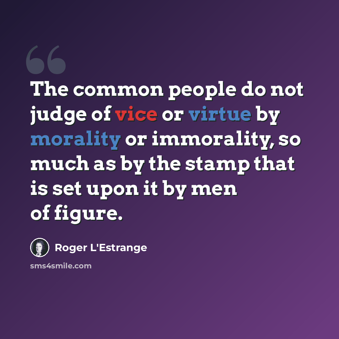 “The common people do not judge of vice or virtue by morality or immorality, so much as by the stamp that is set upon it by men of figure.” quote by Roger L'Estrange