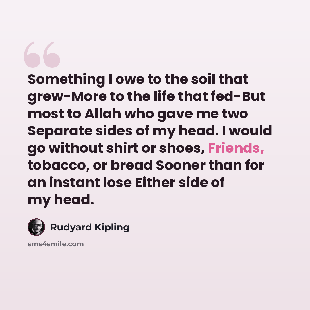 “Something I owe to the soil that grew-More to the life that fed-But most to Allah who gave me two Separate sides of my head. I would go without shirt or shoes, Friends, tobacco, or bread Sooner than for an instant lose Either side of my head.” quote by Rudyard Kipling