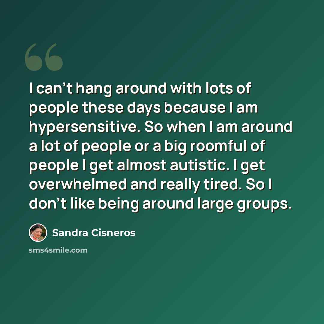 “I can't hang around with lots of people these days because I am hypersensitive. So when I am around a lot of people or a big roomful of people I get almost autistic. I get overwhelmed and really tired. So I don't like being around large groups.” quote by Sandra Cisneros