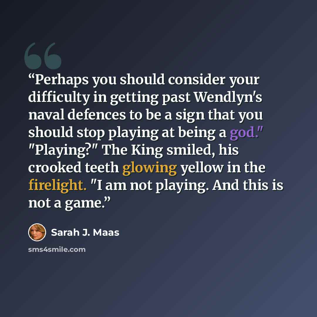 “Perhaps you should consider your difficulty in getting past Wendlyn's naval defences to be a sign that you should stop playing at being a god." "Playing?" The King smiled, his crooked teeth glowing yellow in the firelight. "I am not playing. And this is not a game.” quote by Sarah J. Maas