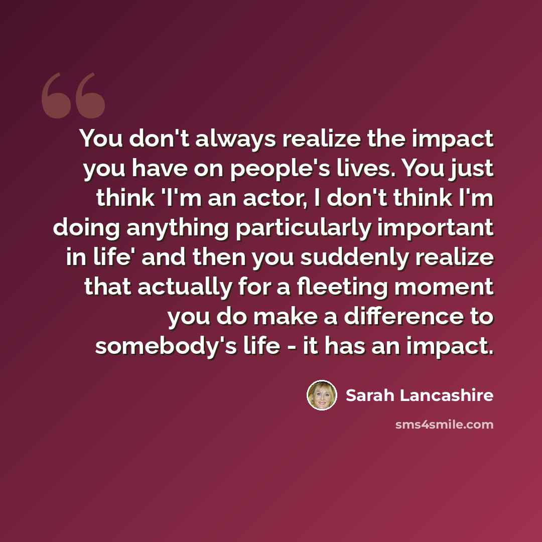 “You don't always realize the impact you have on people's lives. You just think 'I'm an actor, I don't think I'm doing anything particularly important in life' and then you suddenly realize that actually for a fleeting moment you do make a difference to somebody's life - it has an impact.” quote by Sarah Lancashire