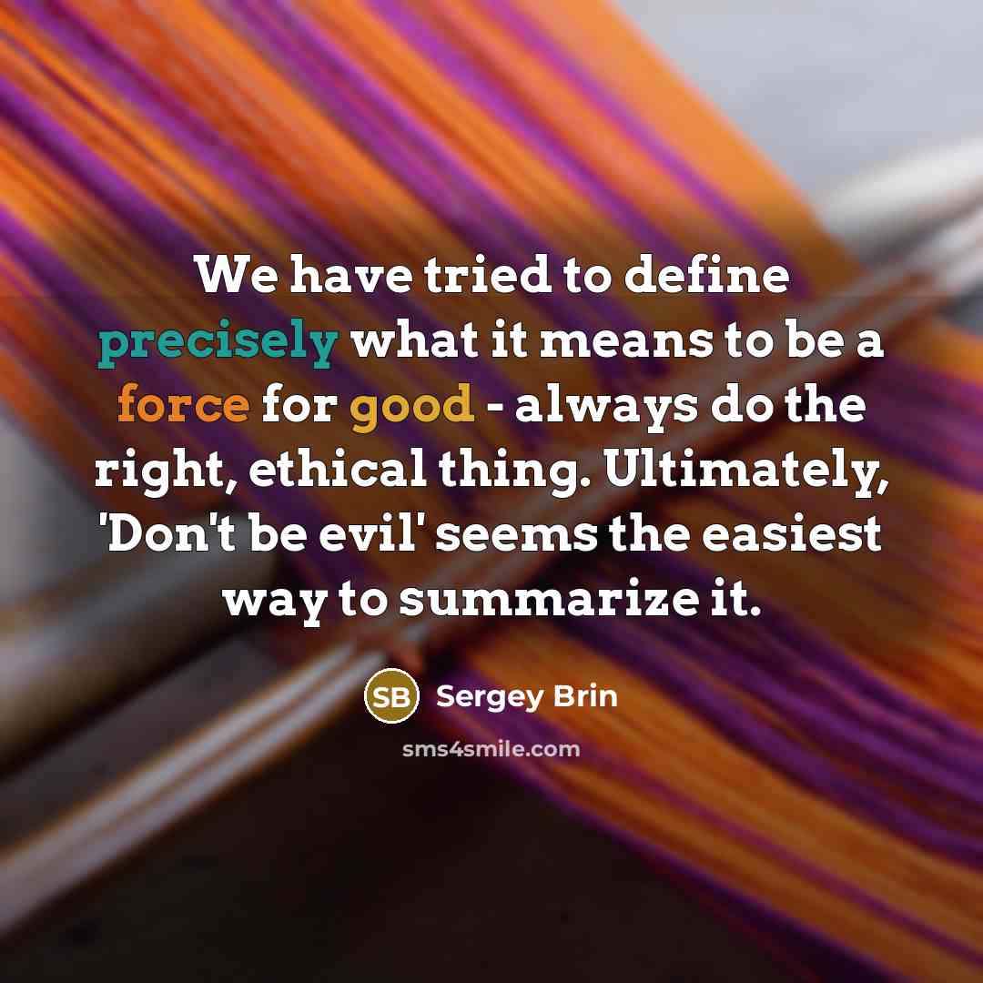 “We have tried to define precisely what it means to be a force for good - always do the right, ethical thing. Ultimately, 'Don't be evil' seems the easiest way to summarize it.” quote by Sergey Brin