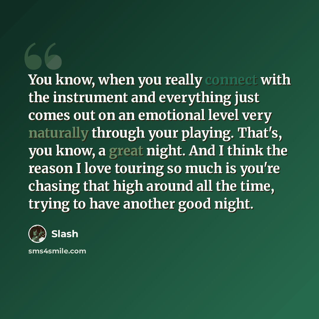 “You know, when you really connect with the instrument and everything just comes out on an emotional level very naturally through your playing. That's, you know, a great night. And I think the reason I love touring so much is you're chasing that high around all the time, trying to have another good…” quote by Slash