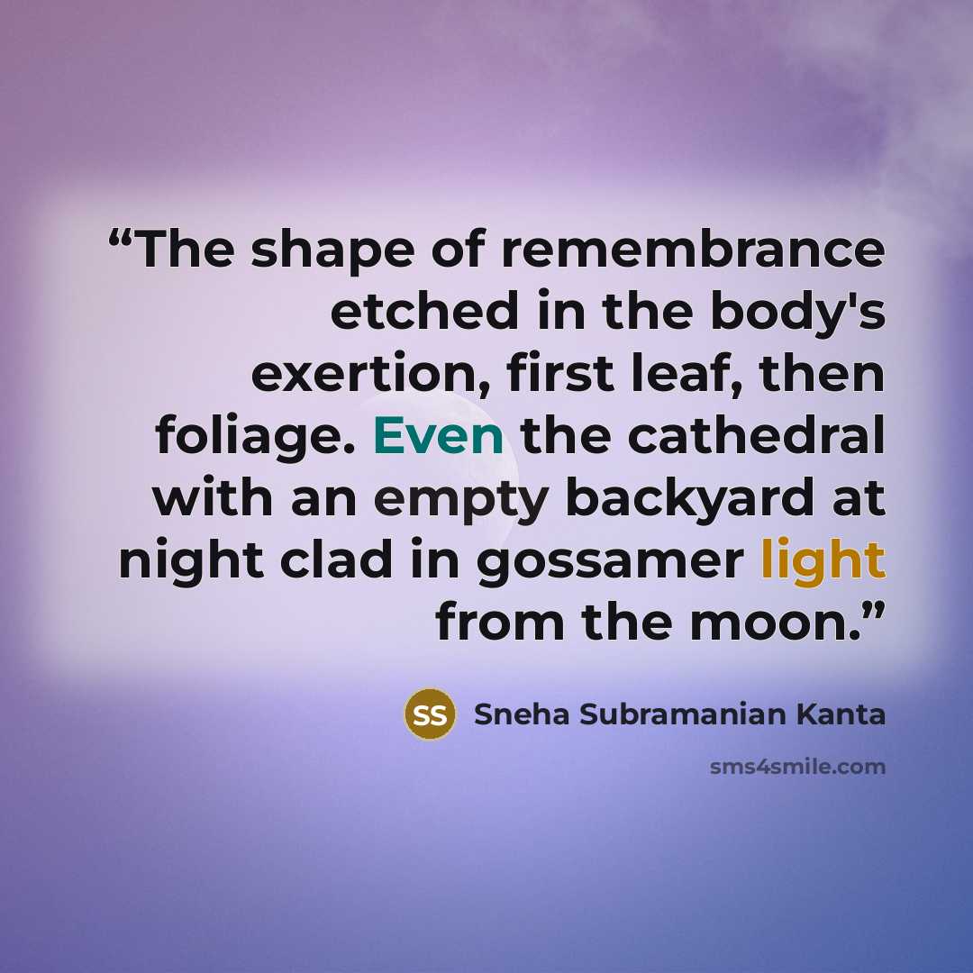 “The shape of remembrance etched in the body's exertion, first leaf, then foliage. Even the cathedral with an empty backyard at night clad in gossamer light from the moon.” quote by Sneha Subramanian Kanta