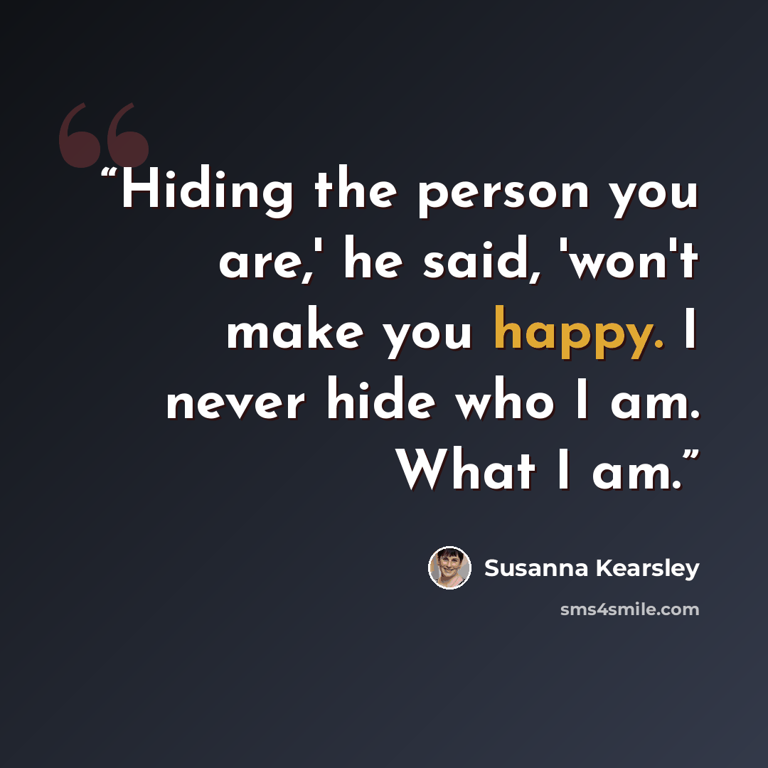 “Hiding the person you are,' he said, 'won't make you happy. I never hide who I am. What I am.” quote by Susanna Kearsley
