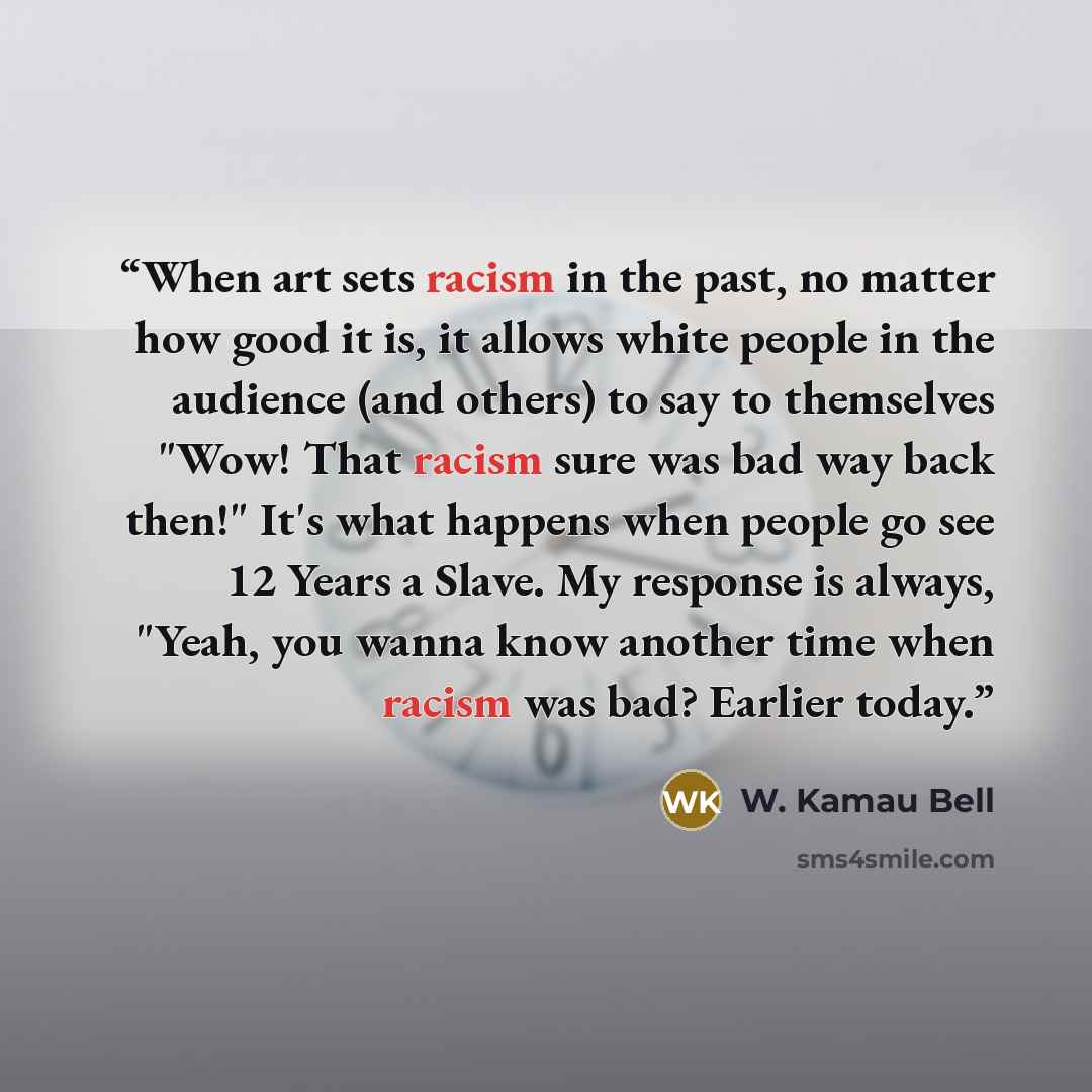 “When art sets racism in the past, no matter how good it is, it allows white people in the audience (and others) to say to themselves "Wow! That racism sure was bad way back then!" It's what happens when people go see 12 Years a Slave. My response is always, "Yeah, you wanna know another time when…” quote by W. Kamau Bell