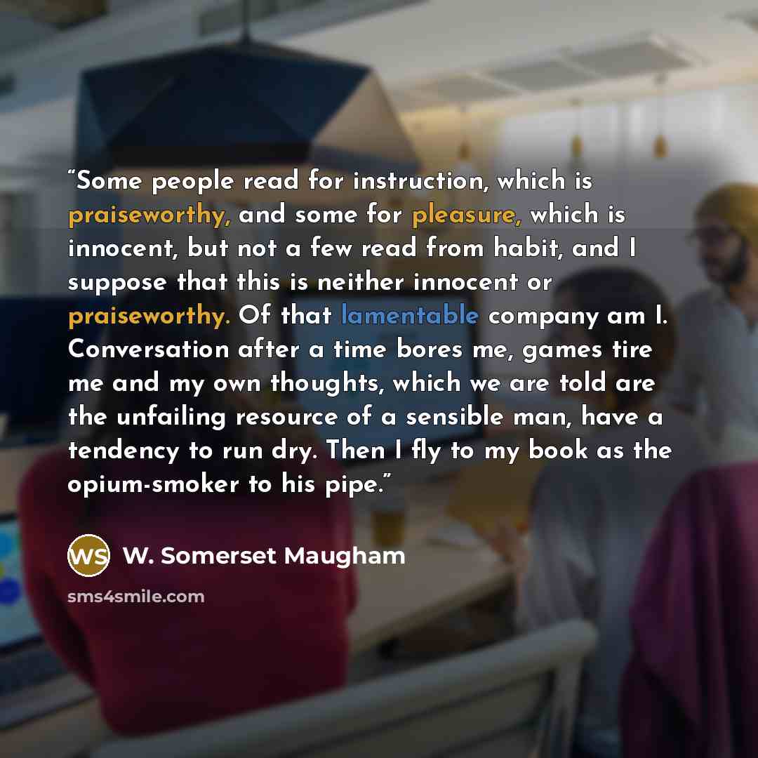 “Some people read for instruction, which is praiseworthy, and some for pleasure, which is innocent, but not a few read from habit, and I suppose that this is neither innocent or praiseworthy. Of that lamentable company am I. Conversation after a time bores me, games tire me and my own thoughts…” quote by W. Somerset Maugham