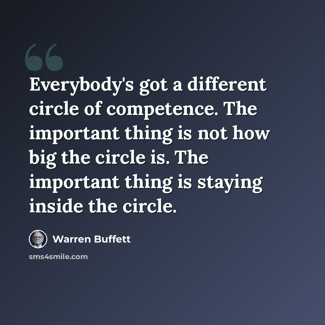 “Everybody's got a different circle of competence. The important thing is not how big the circle is. The important thing is staying inside the circle.” quote by Warren Buffett