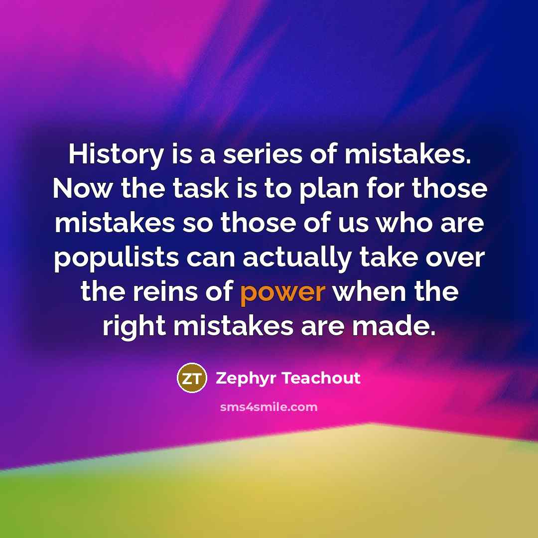 “History is a series of mistakes. Now the task is to plan for those mistakes so those of us who are populists can actually take over the reins of power when the right mistakes are made.” quote by Zephyr Teachout