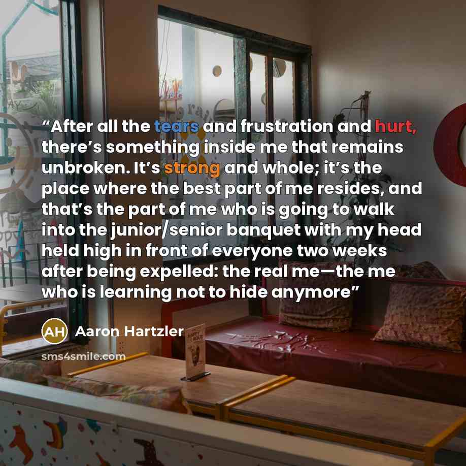 “After all the tears and frustration and hurt, there’s something inside me that remains unbroken. It’s strong and whole; it’s the place where the best part of me resides, and that’s the part of me who is going to walk into the junior/senior banquet with my head held high in front of everyone two…” quote by Aaron Hartzler