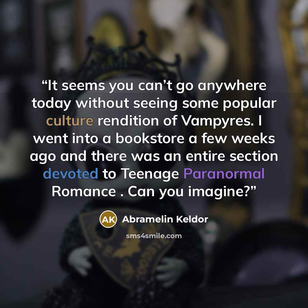 “It seems you can’t go anywhere today without seeing some popular culture rendition of Vampyres. I went into a bookstore a few weeks ago and there was an entire section devoted to Teenage Paranormal Romance . Can you imagine?” quote by Abramelin Keldor