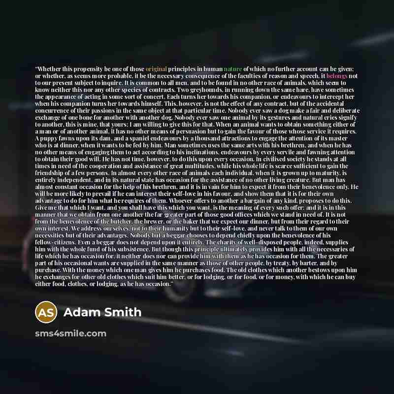 “Whether this propensity be one of those original principles in human nature of which no further account can be given; or whether, as seems more probable, it be the necessary consequence of the faculties of reason and speech, it belongs not to our present subject to inquire. It is common to all…” quote by Adam Smith