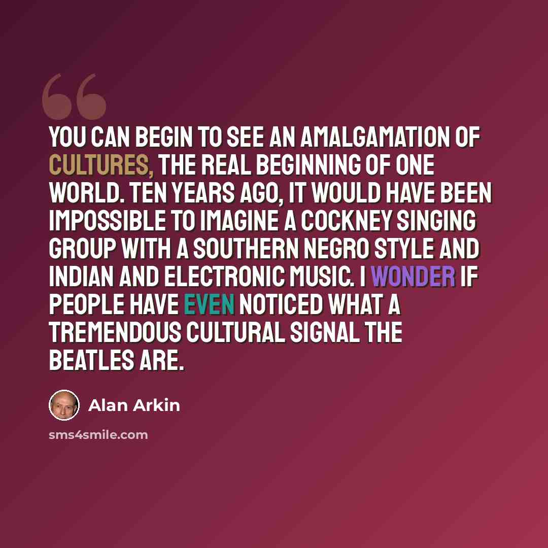 “You can begin to see an amalgamation of cultures, the real beginning of one world. Ten years ago, it would have been impossible to imagine a Cockney singing group with a Southern Negro style and Indian and electronic music. I wonder if people have even noticed what a tremendous cultural signal the…” quote by Alan Arkin