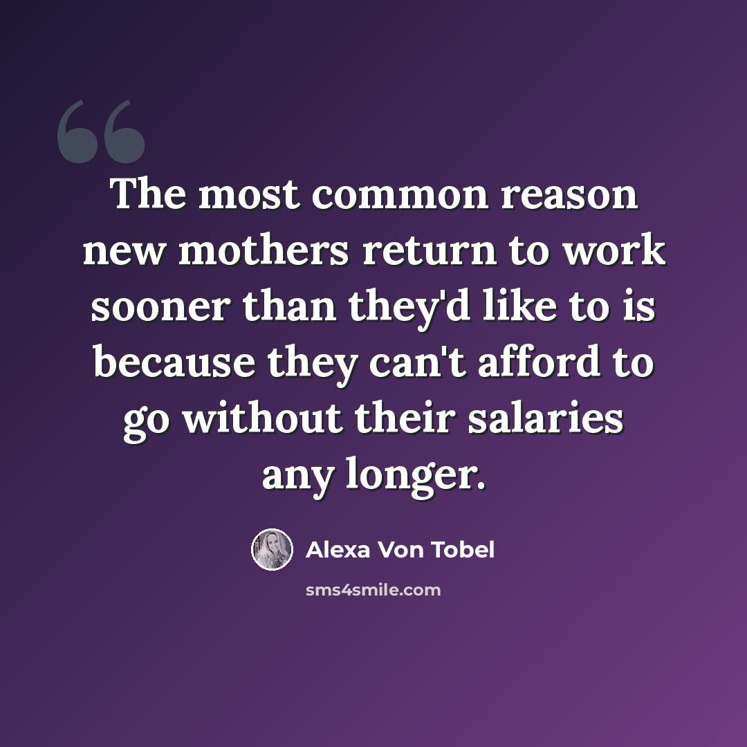 “The most common reason new mothers return to work sooner than they'd like to is because they can't afford to go without their salaries any longer.” quote by Alexa Von Tobel