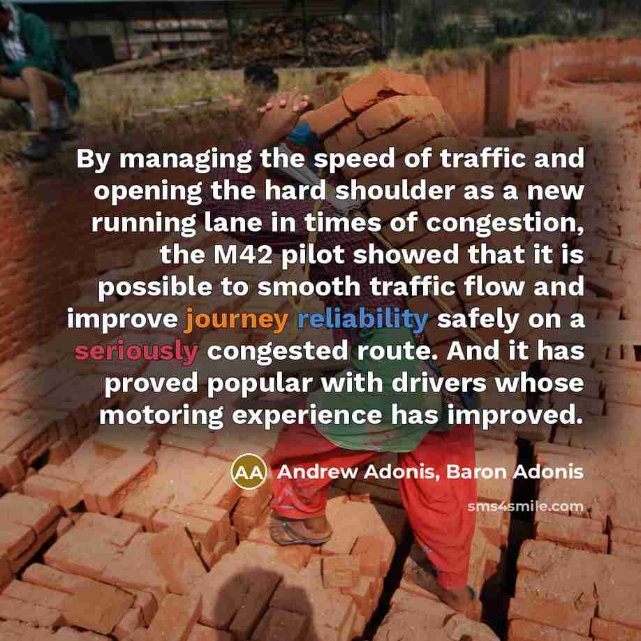 “By managing the speed of traffic and opening the hard shoulder as a new running lane in times of congestion, the M42 pilot showed that it is possible to smooth traffic flow and improve journey reliability safely on a seriously congested route. And it has proved popular with drivers whose motoring…” quote by Andrew Adonis, Baron Adonis