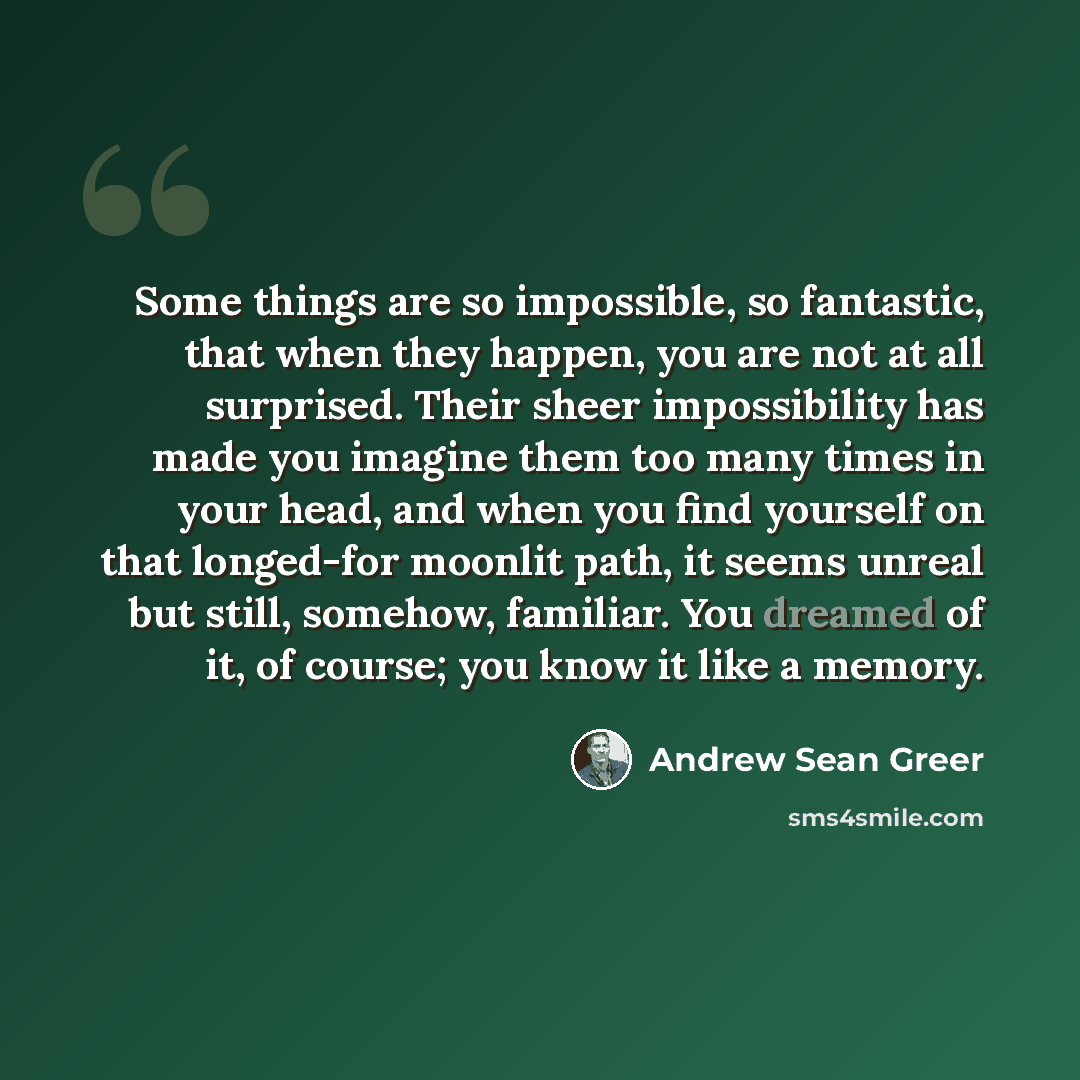 “Some things are so impossible, so fantastic, that when they happen, you are not at all surprised. Their sheer impossibility has made you imagine them too many times in your head, and when you find yourself on that longed-for moonlit path, it seems unreal but still, somehow, familiar. You dreamed…” quote by Andrew Sean Greer