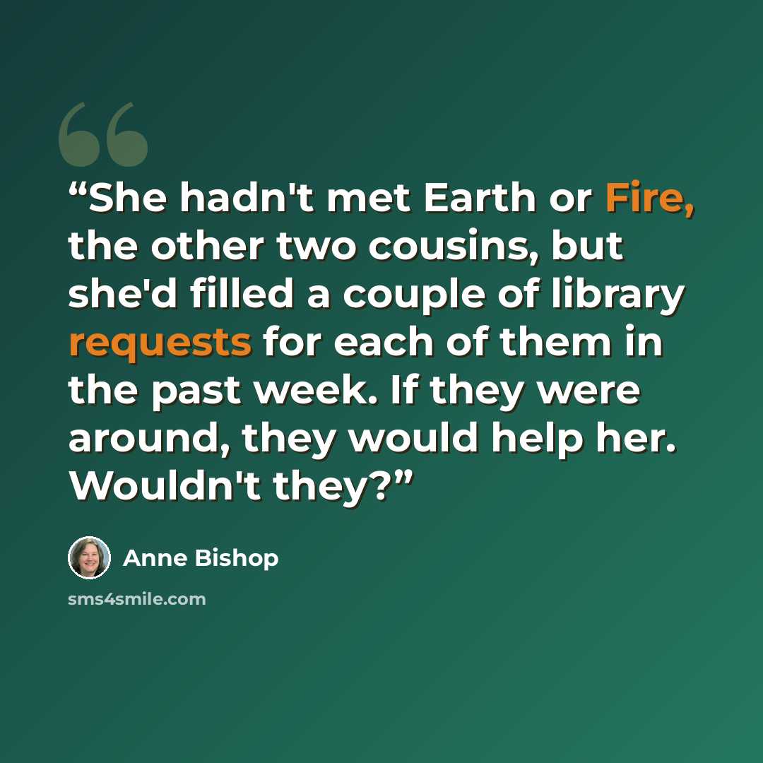 “She hadn't met Earth or Fire, the other two cousins, but she'd filled a couple of library requests for each of them in the past week. If they were around, they would help her. Wouldn't they?” quote by Anne Bishop