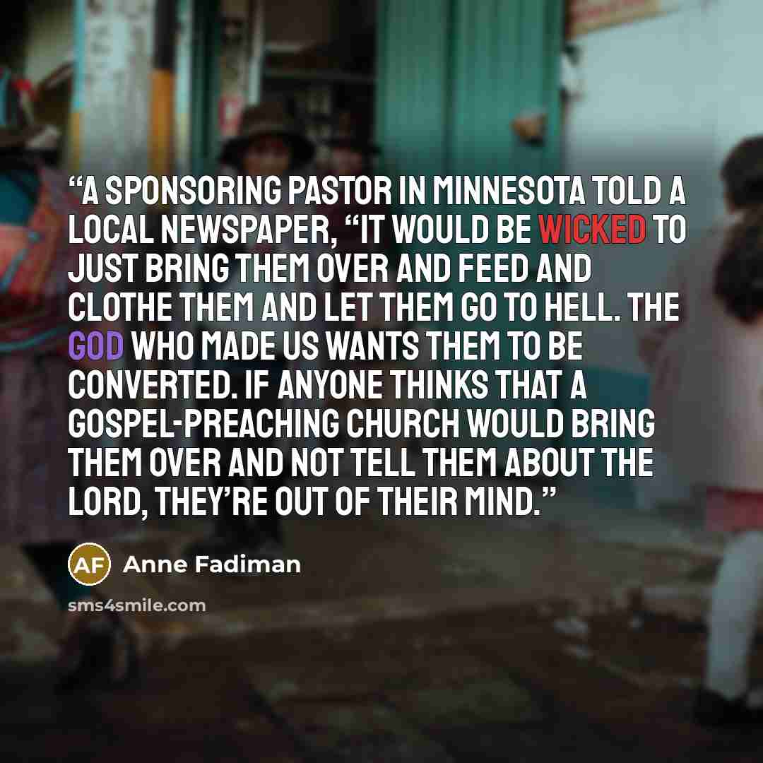 “A sponsoring pastor in Minnesota told a local newspaper, “It would be wicked to just bring them over and feed and clothe them and let them go to hell. The God who made us wants them to be converted. If anyone thinks that a gospel-preaching church would bring them over and not tell them about the…” quote by Anne Fadiman
