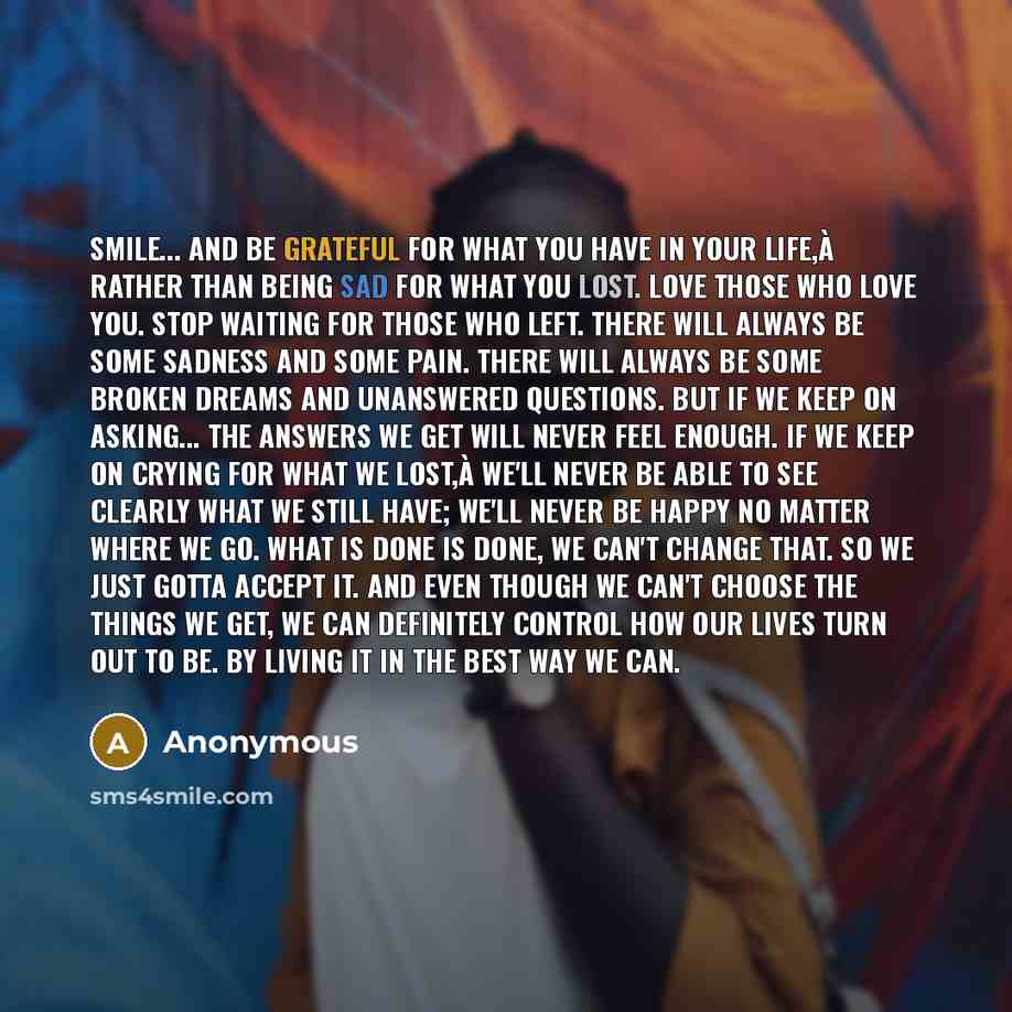 “Smile... and be grateful for what you have in your life,à rather than being sad for what you lost. Love those who love you. Stop waiting for those who left. There will always be some sadness and some pain. There will always be some broken dreams and unanswered questions. But if we keep on…” quote by Anonymous
