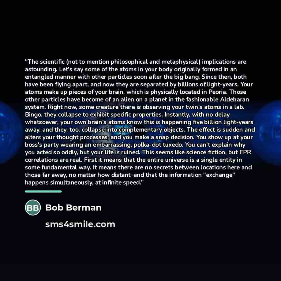 “The scientific (not to mention philosophical and metaphysical) implications are astounding. Let's say some of the atoms in your body originally formed in an entangled manner with other particles soon after the big bang. Since then, both have been flying apart, and now they are separated by…” quote by Bob Berman