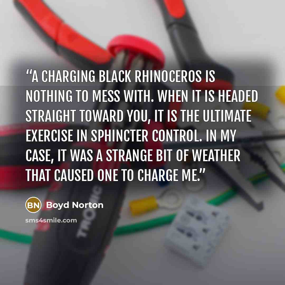 “A charging black rhinoceros is nothing to mess with. When it is headed straight toward you, it is the ultimate exercise in sphincter control. In my case, it was a strange bit of weather that caused one to charge me.” quote by Boyd Norton