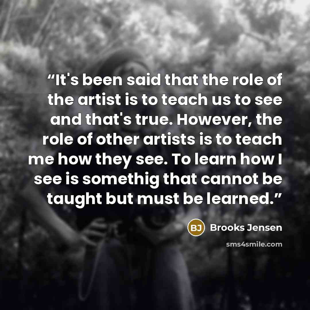 “It's been said that the role of the artist is to teach us to see and that's true. However, the role of other artists is to teach me how they see. To learn how I see is somethig that cannot be taught but must be learned.” quote by Brooks Jensen