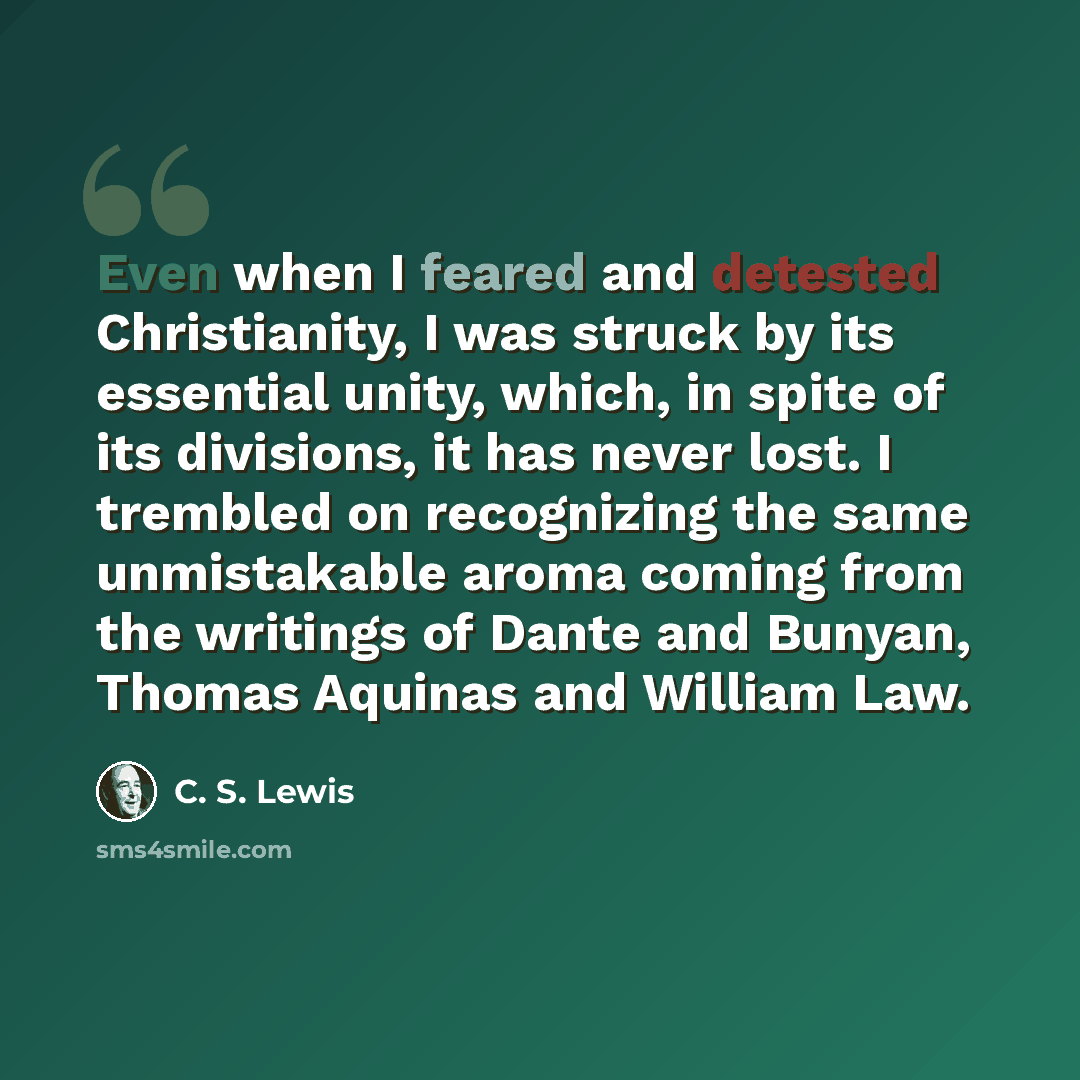 “Even when I feared and detested Christianity, I was struck by its essential unity, which, in spite of its divisions, it has never lost. I trembled on recognizing the same unmistakable aroma coming from the writings of Dante and Bunyan, Thomas Aquinas and William Law.” quote by C. S. Lewis