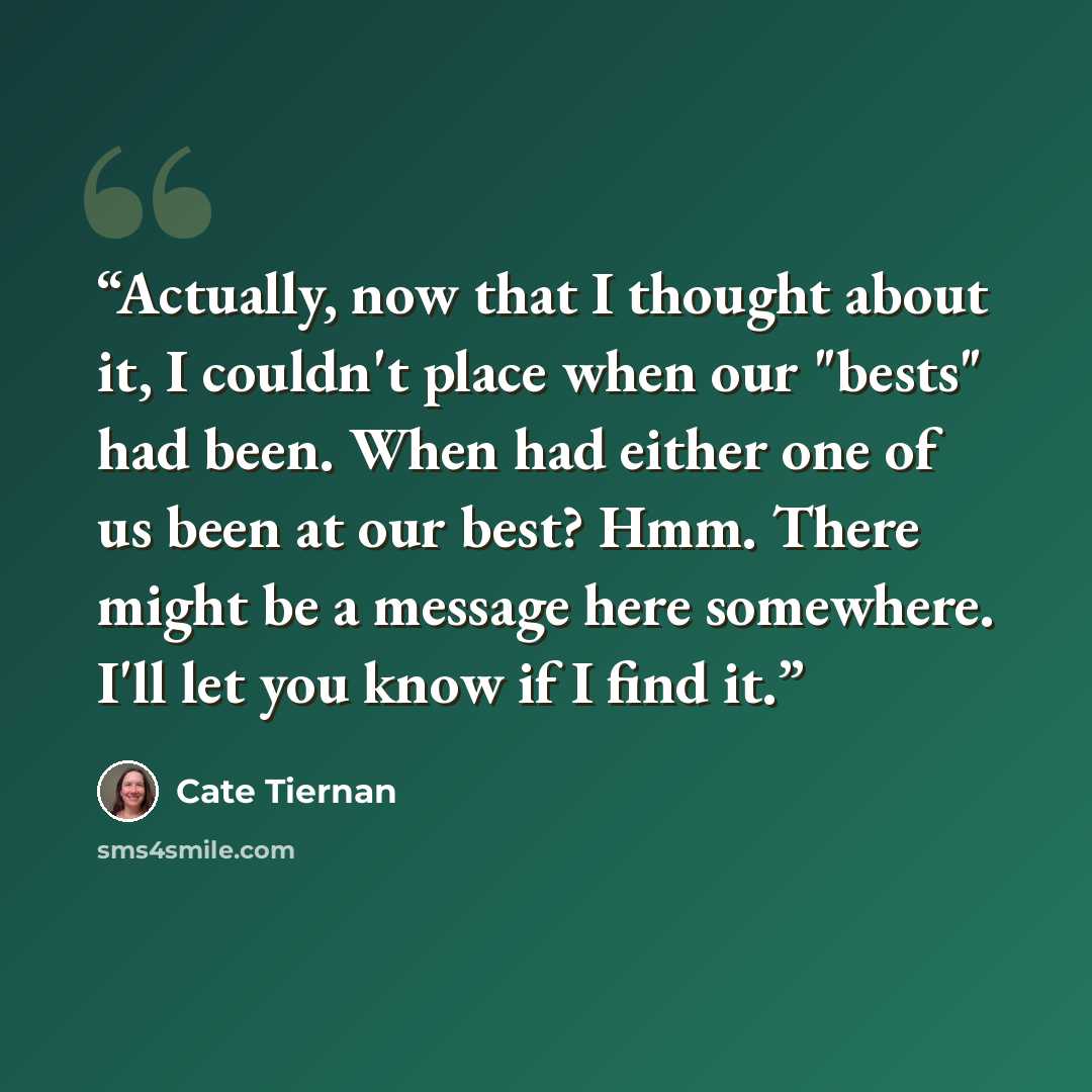 “Actually, now that I thought about it, I couldn't place when our "bests" had been. When had either one of us been at our best? Hmm. There might be a message here somewhere. I'll let you know if I find it.” quote by Cate Tiernan
