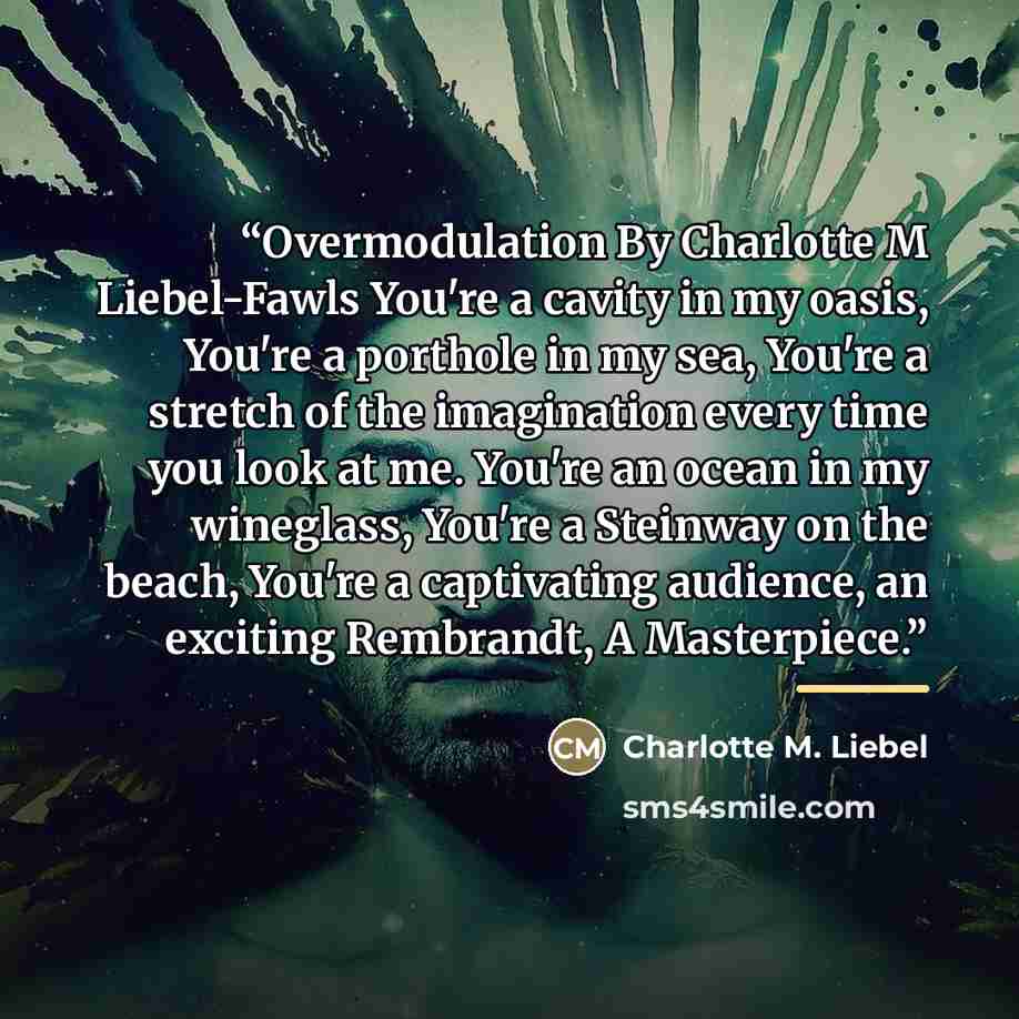 “Overmodulation By Charlotte M Liebel-Fawls You're a cavity in my oasis, You're a porthole in my sea, You're a stretch of the imagination every time you look at me. You're an ocean in my wineglass, You're a Steinway on the beach, You're a captivating audience, an exciting Rembrandt, A Masterpiece.” quote by Charlotte M. Liebel