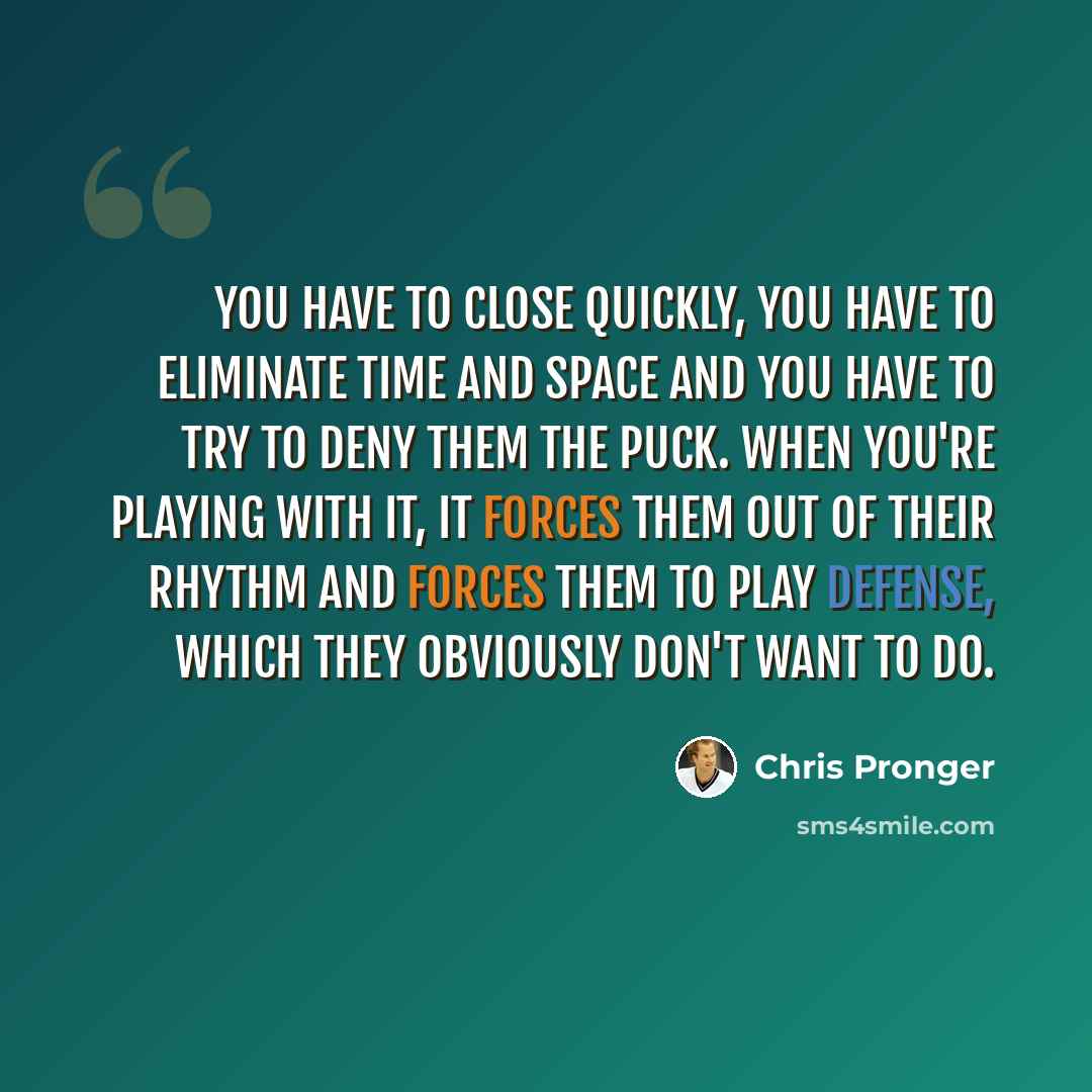 “You have to close quickly, you have to eliminate time and space and you have to try to deny them the puck. When you're playing with it, it forces them out of their rhythm and forces them to play defense, which they obviously don't want to do.” quote by Chris Pronger