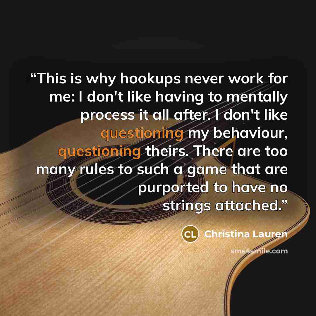 “This is why hookups never work for me: I don't like having to mentally process it all after. I don't like questioning my behaviour, questioning theirs. There are too many rules to such a game that are purported to have no strings attached.” quote by Christina Lauren