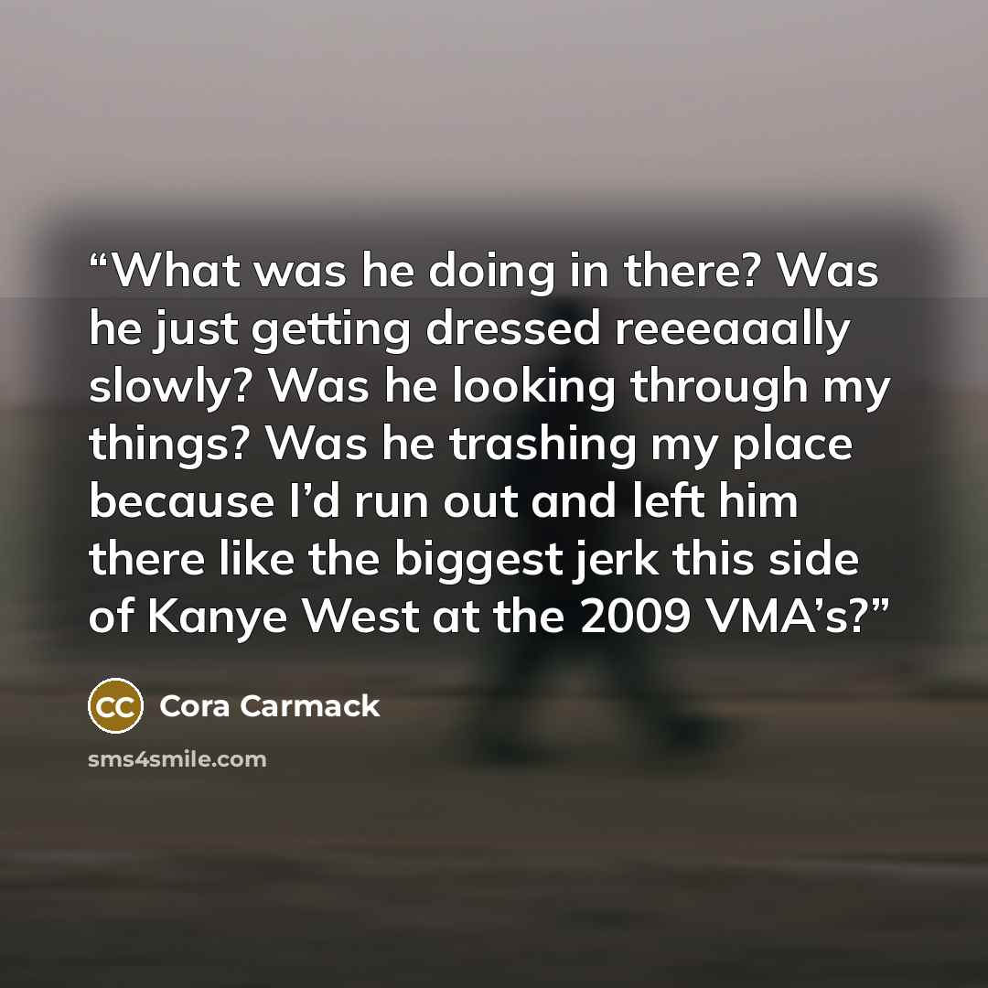 “What was he doing in there? Was he just getting dressed reeeaaally slowly? Was he looking through my things? Was he trashing my place because I’d run out and left him there like the biggest jerk this side of Kanye West at the 2009 VMA’s?” quote by Cora Carmack