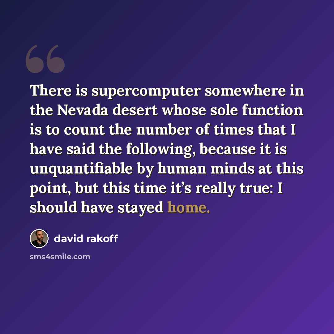 “There is supercomputer somewhere in the Nevada desert whose sole function is to count the number of times that I have said the following, because it is unquantifiable by human minds at this point, but this time it’s really true: I should have stayed home.” quote by David Rakoff