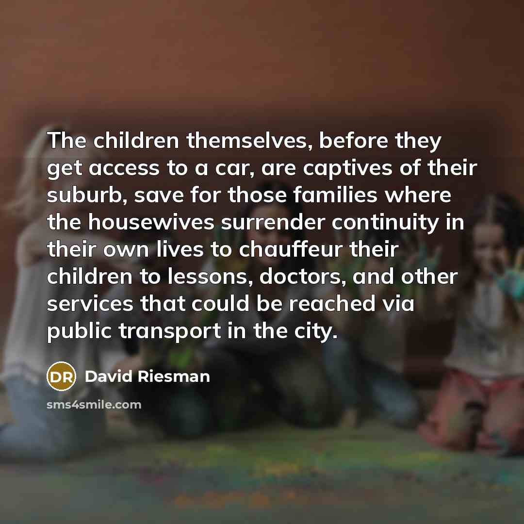 “The children themselves, before they get access to a car, are captives of their suburb, save for those families where the housewives surrender continuity in their own lives to chauffeur their children to lessons, doctors, and other services that could be reached via public transport in the city.” quote by David Riesman