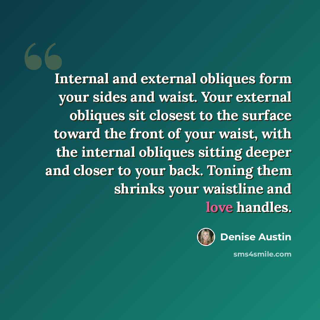 “Internal and external obliques form your sides and waist. Your external obliques sit closest to the surface toward the front of your waist, with the internal obliques sitting deeper and closer to your back. Toning them shrinks your waistline and love handles.” quote by Denise Austin