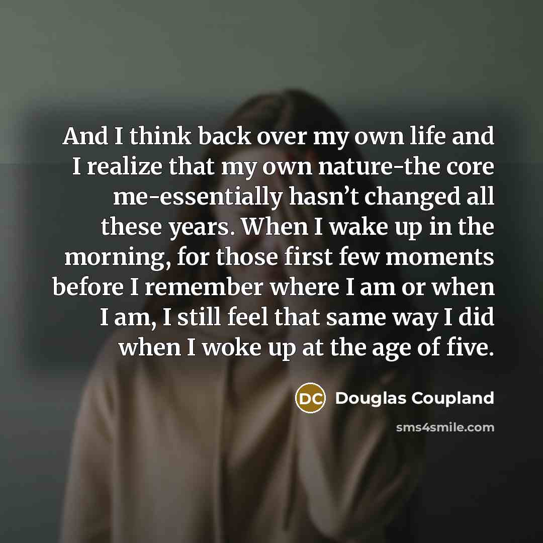“And I think back over my own life and I realize that my own nature-the core me-essentially hasn’t changed all these years. When I wake up in the morning, for those first few moments before I remember where I am or when I am, I still feel that same way I did when I woke up at the age of five.” quote by Douglas Coupland