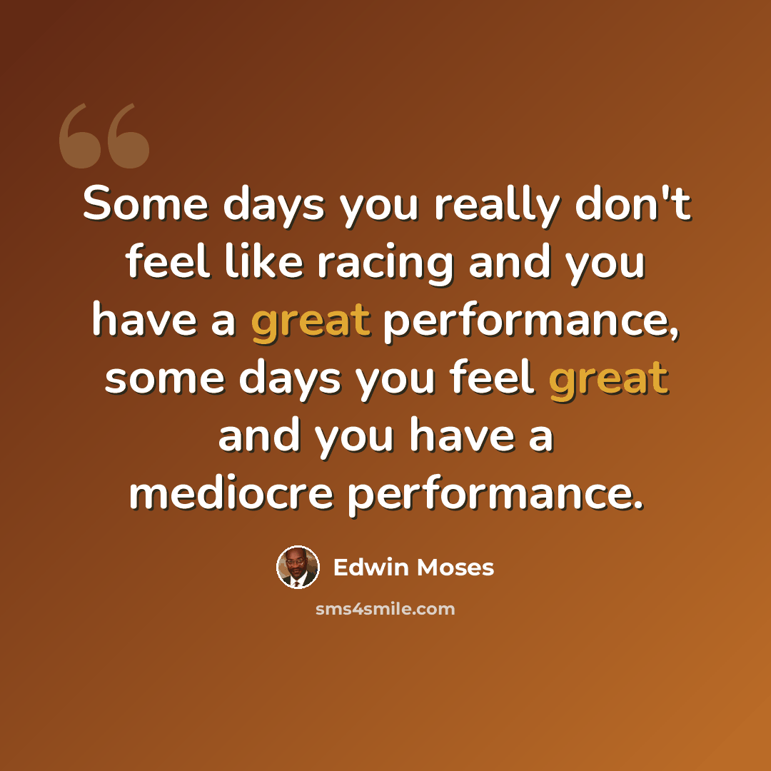 “Some days you really don't feel like racing and you have a great performance, some days you feel great and you have a mediocre performance.” quote by Edwin Moses