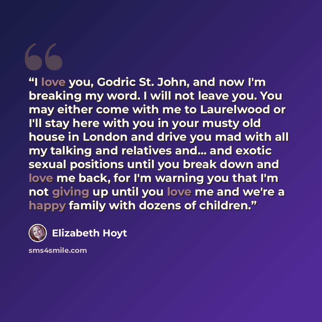 “I love you, Godric St. John, and now I'm breaking my word. I will not leave you. You may either come with me to Laurelwood or I'll stay here with you in your musty old house in London and drive you mad with all my talking and relatives and... and exotic sexual positions until you break down and…” quote by Elizabeth Hoyt