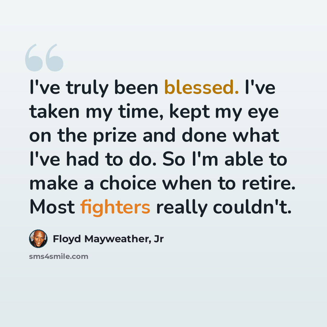“I've truly been blessed. I've taken my time, kept my eye on the prize and done what I've had to do. So I'm able to make a choice when to retire. Most fighters really couldn't.” quote by Floyd Mayweather, Jr