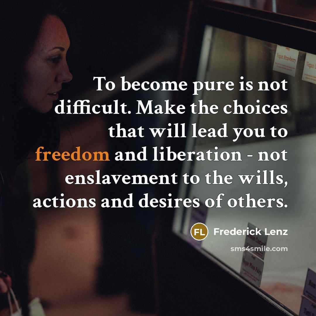 “To become pure is not difficult. Make the choices that will lead you to freedom and liberation - not enslavement to the wills, actions and desires of others.” quote by Frederick Lenz