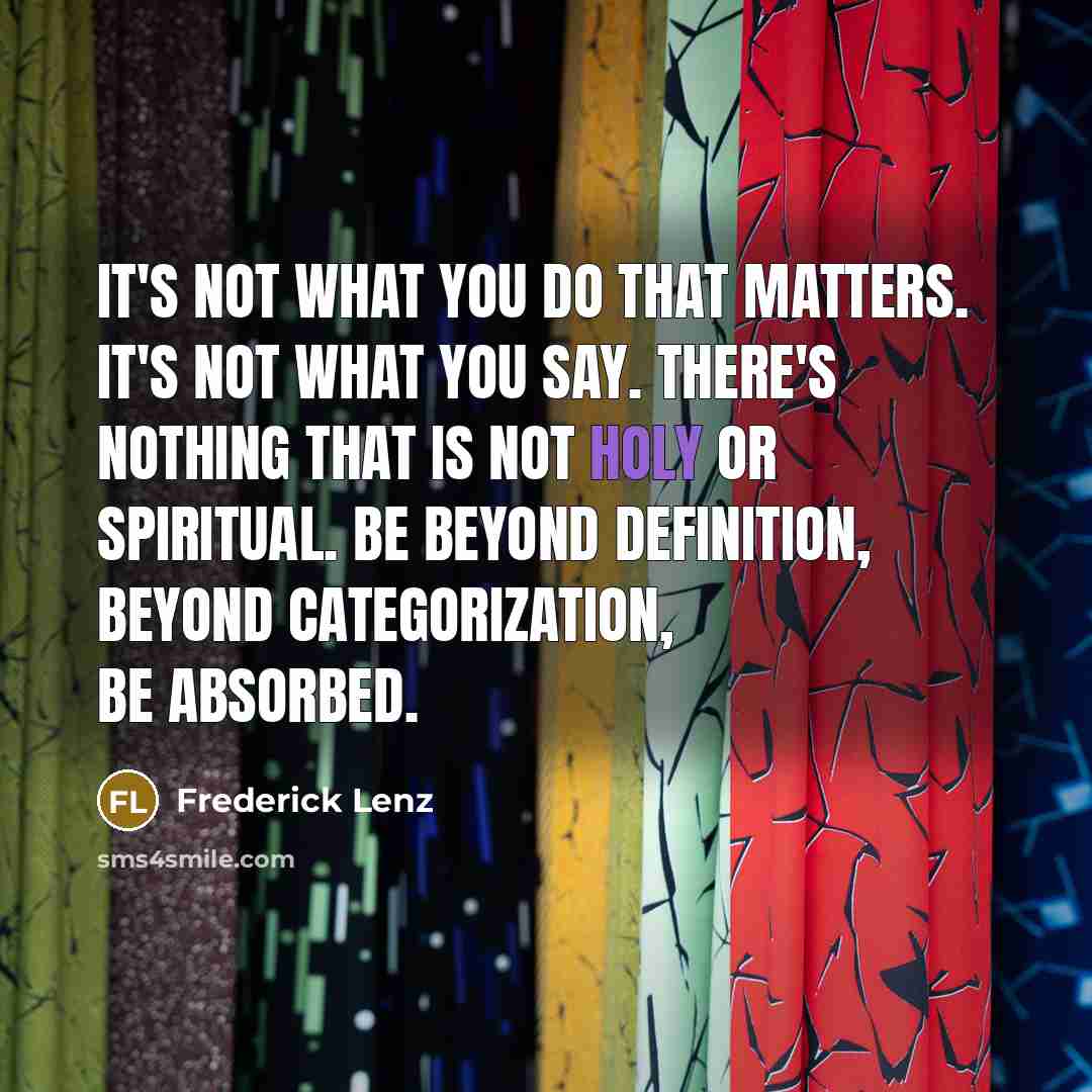 “It's not what you do that matters. It's not what you say. There's nothing that is not holy or spiritual. Be beyond definition, beyond categorization, be absorbed.” quote by Frederick Lenz