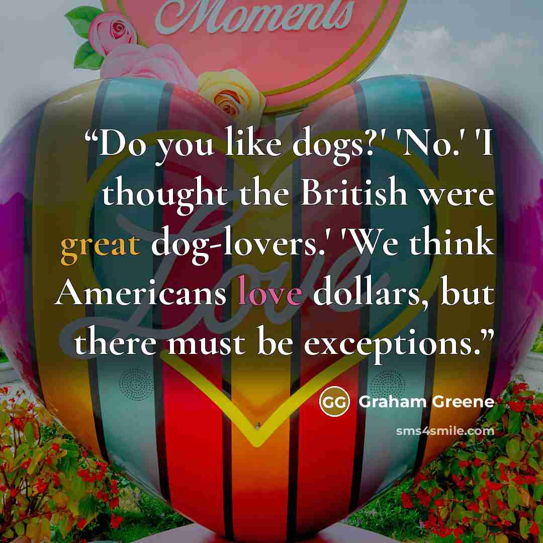 “Do you like dogs?' 'No.' 'I thought the British were great dog-lovers.' 'We think Americans love dollars, but there must be exceptions.” quote by Graham Greene