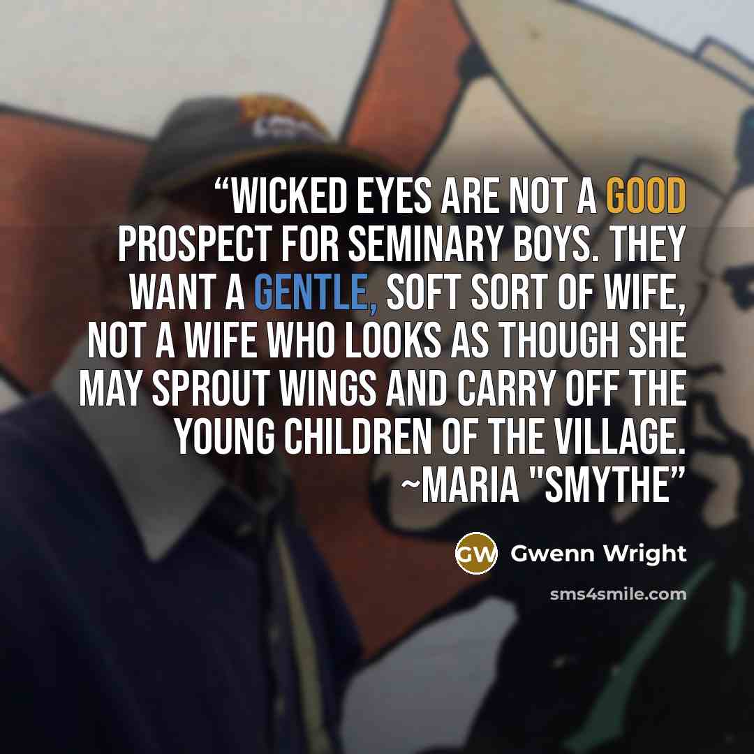 “Wicked eyes are not a good prospect for seminary boys. They want a gentle, soft sort of wife, not a wife who looks as though she may sprout wings and carry off the young children of the village. ~Maria "Smythe” quote by Gwenn Wright
