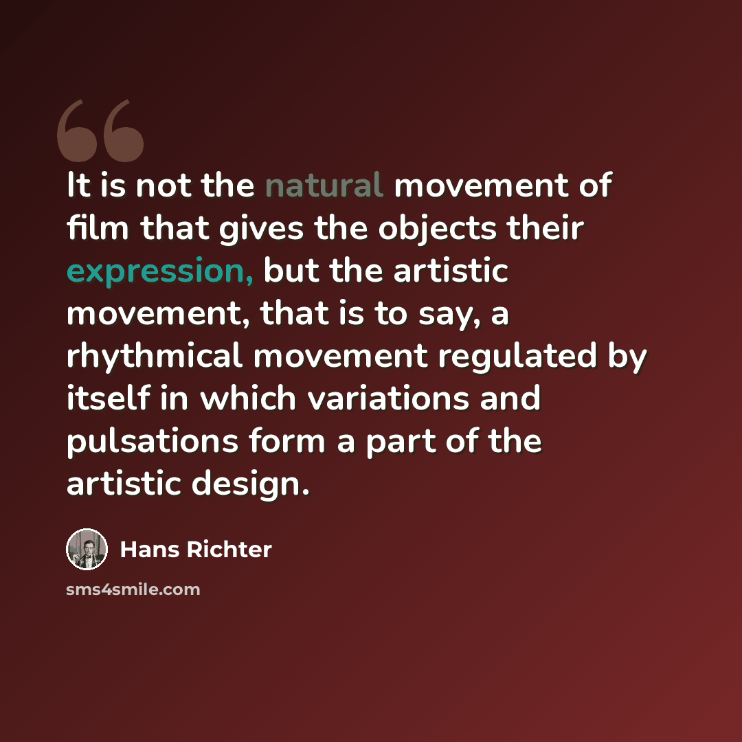 “It is not the natural movement of film that gives the objects their expression, but the artistic movement, that is to say, a rhythmical movement regulated by itself in which variations and pulsations form a part of the artistic design.” quote by Hans Richter