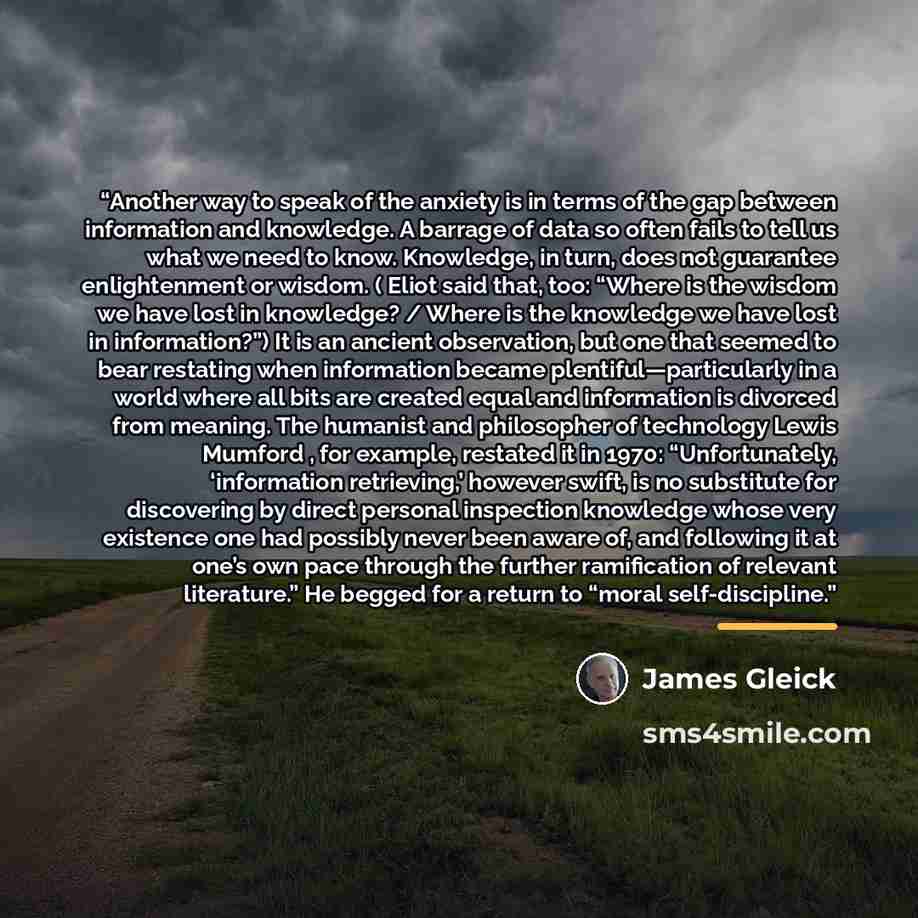 “Another way to speak of the anxiety is in terms of the gap between information and knowledge. A barrage of data so often fails to tell us what we need to know. Knowledge, in turn, does not guarantee enlightenment or wisdom. ( Eliot said that, too: “Where is the wisdom we have lost in knowledge? /…” quote by James Gleick