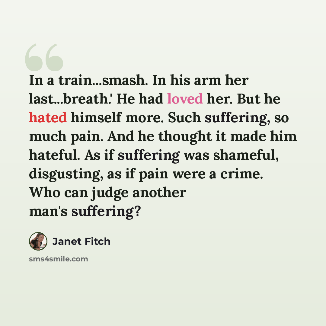 “In a train...smash. In his arm her last...breath.' He had loved her. But he hated himself more. Such suffering, so much pain. And he thought it made him hateful. As if suffering was shameful, disgusting, as if pain were a crime. Who can judge another man's suffering?” quote by Janet Fitch