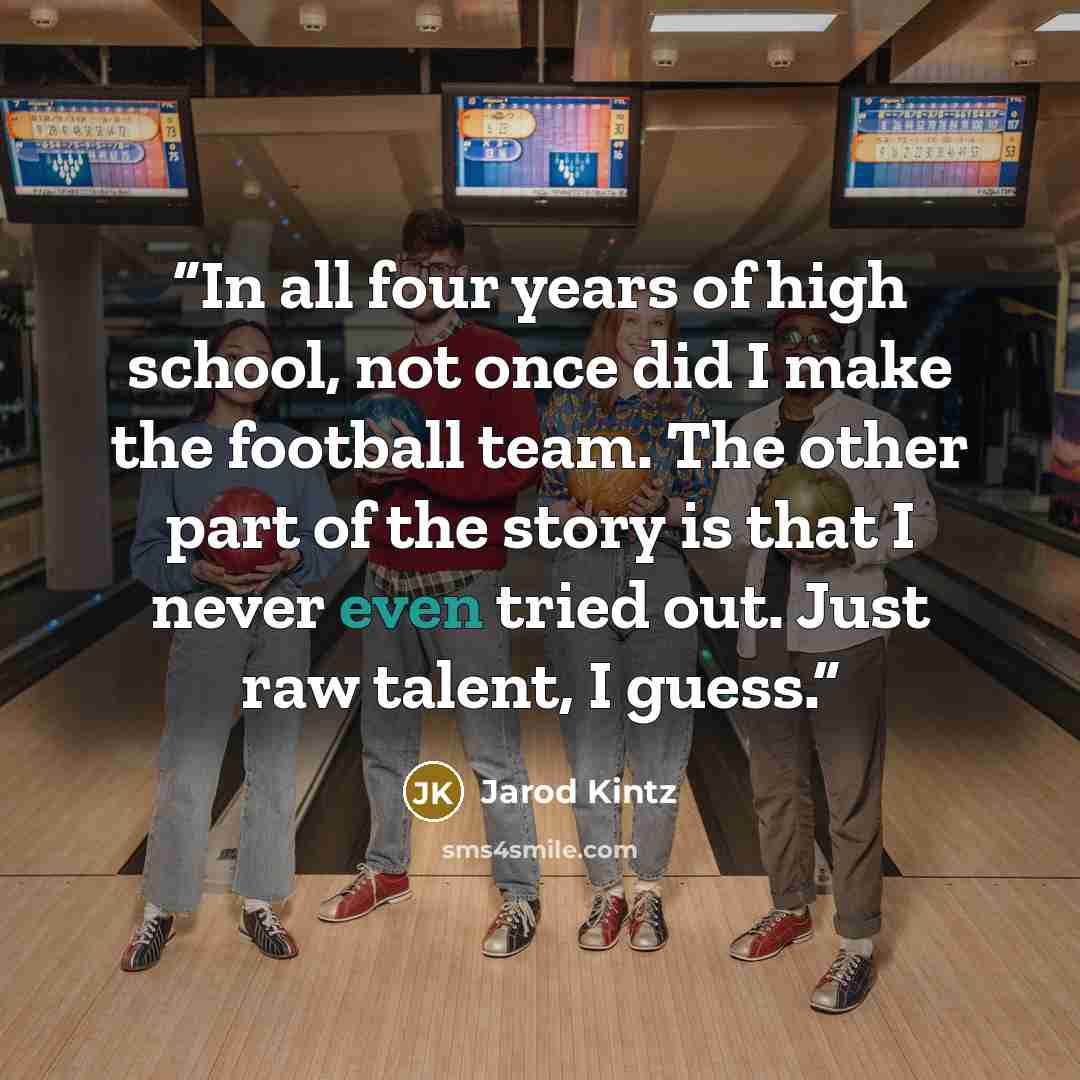 “In all four years of high school, not once did I make the football team. The other part of the story is that I never even tried out. Just raw talent, I guess.” quote by Jarod Kintz